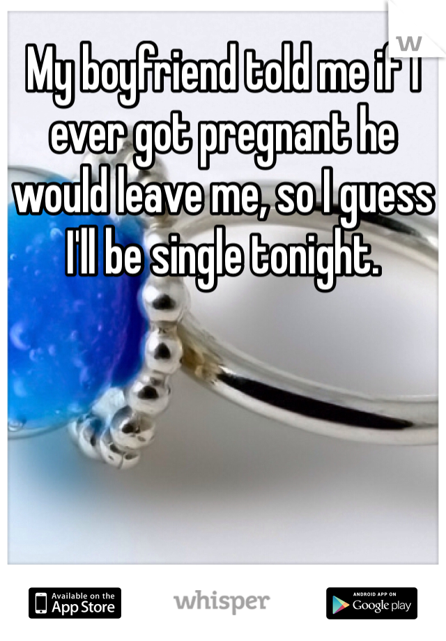 My boyfriend told me if I ever got pregnant he would leave me, so I guess I'll be single tonight.