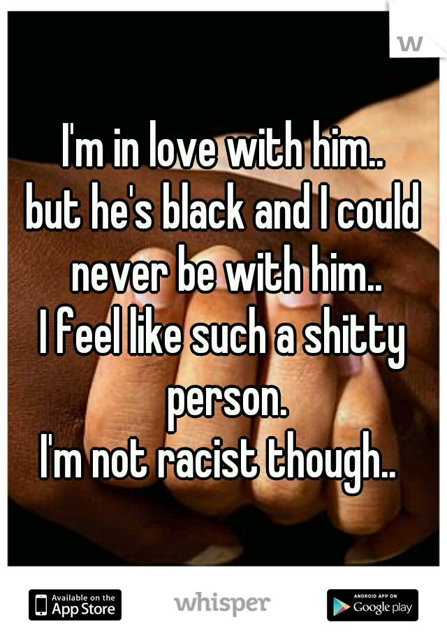 I'm in love with him..
but he's black and I could never be with him..
I feel like such a shitty person.
I'm not racist though.. 