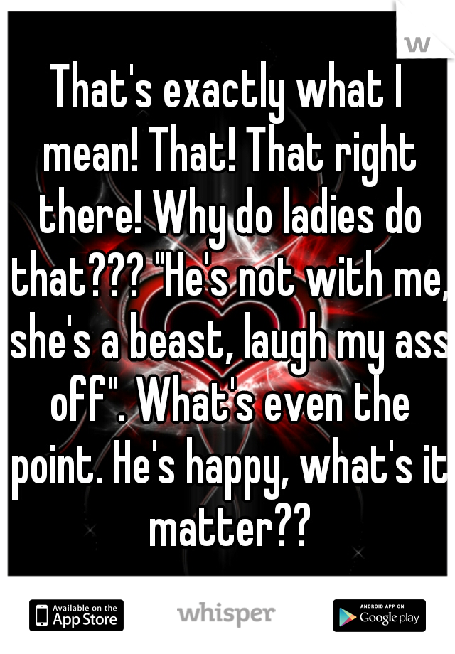 That's exactly what I mean! That! That right there! Why do ladies do that??? "He's not with me, she's a beast, laugh my ass off". What's even the point. He's happy, what's it matter??