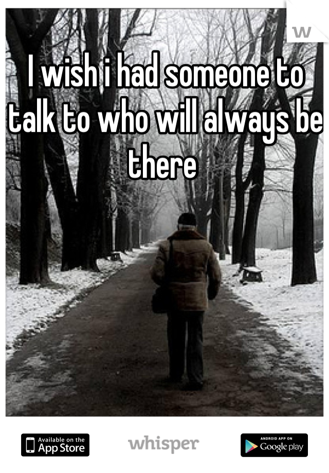 I wish i had someone to talk to who will always be there 