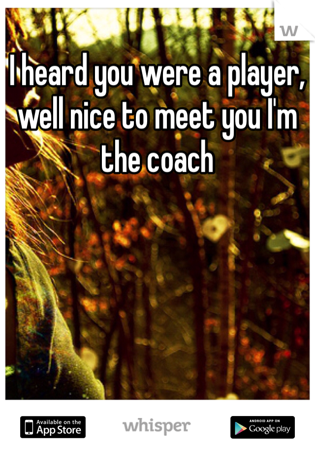 I heard you were a player, well nice to meet you I'm the coach 