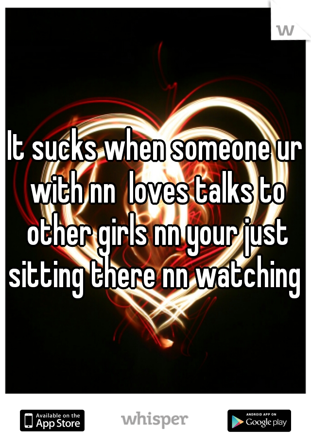 It sucks when someone ur with nn  loves talks to other girls nn your just sitting there nn watching 