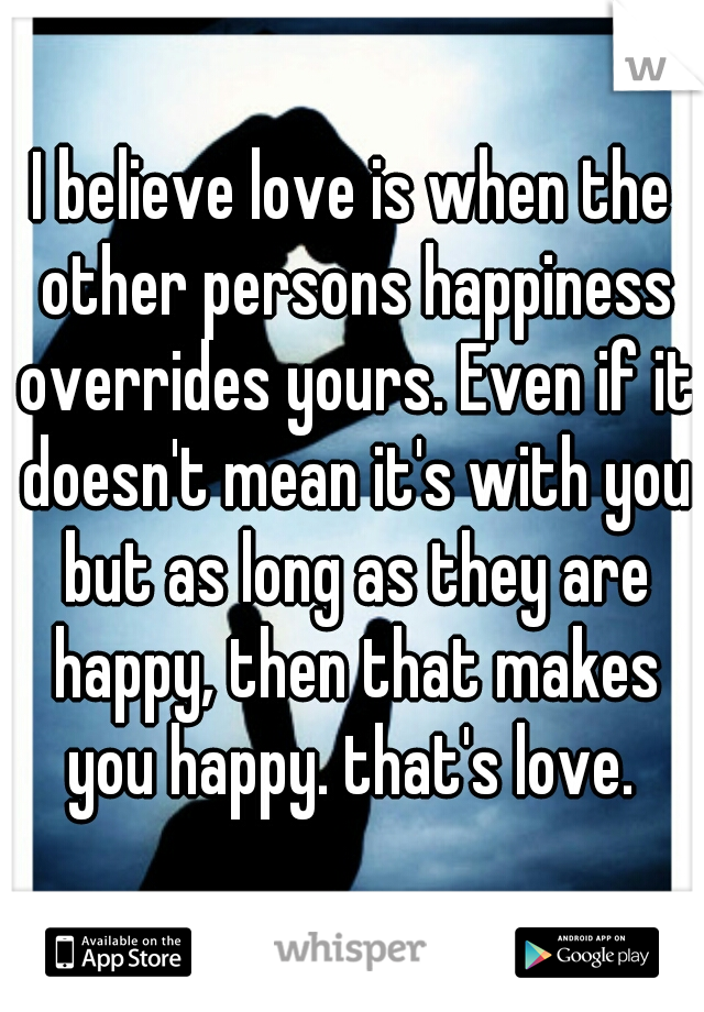 I believe love is when the other persons happiness overrides yours. Even if it doesn't mean it's with you but as long as they are happy, then that makes you happy. that's love. 
