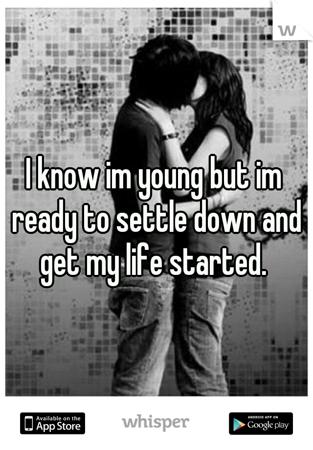 I know im young but im ready to settle down and get my life started. 