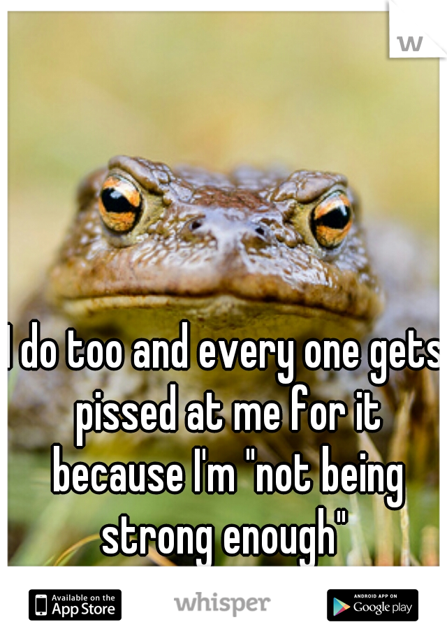 I do too and every one gets pissed at me for it because I'm "not being strong enough" 