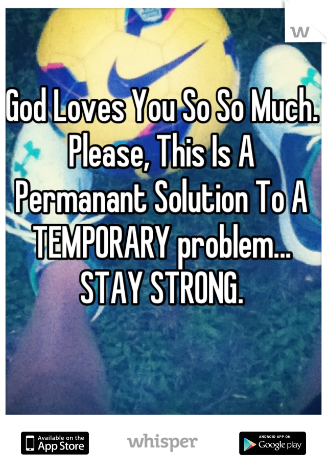 God Loves You So So Much. Please, This Is A Permanant Solution To A TEMPORARY problem... STAY STRONG.