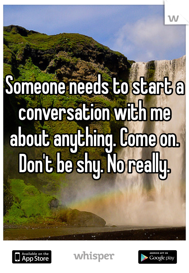 Someone needs to start a conversation with me about anything. Come on. Don't be shy. No really. 