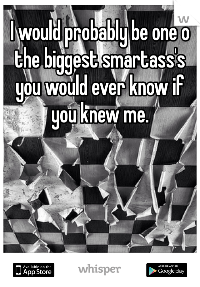 I would probably be one o the biggest smartass's you would ever know if you knew me. 