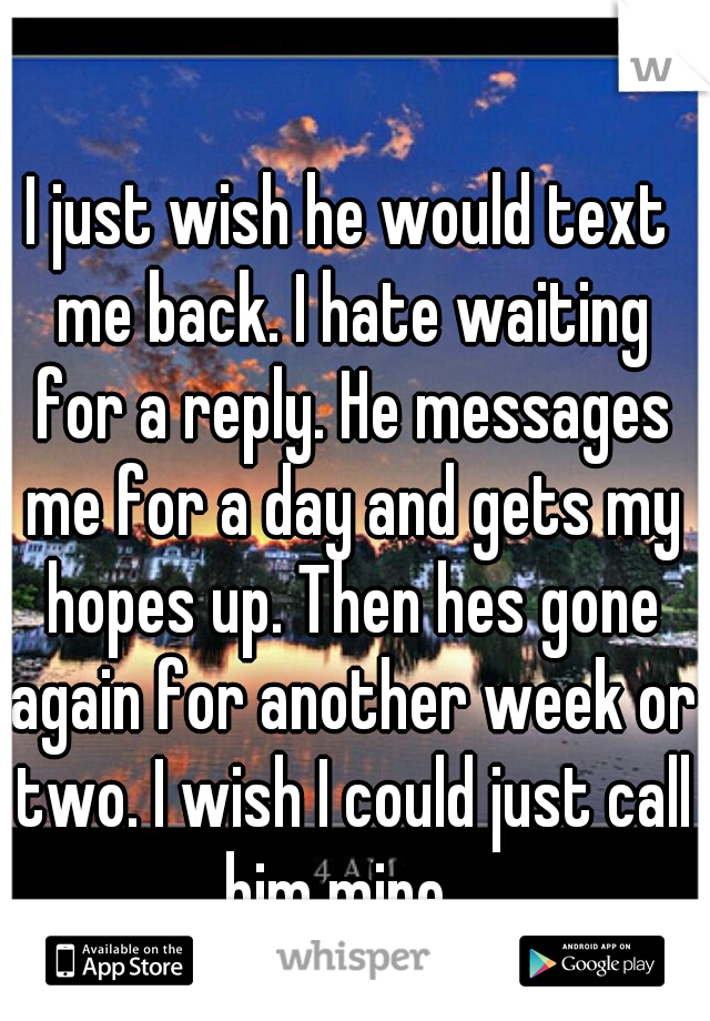 I just wish he would text me back. I hate waiting for a reply. He messages me for a day and gets my hopes up. Then hes gone again for another week or two. I wish I could just call him mine...