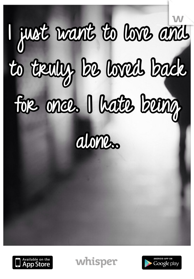 I just want to love and to truly be loved back for once. I hate being alone..