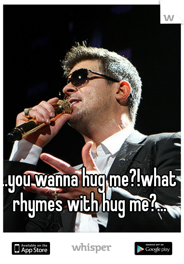 ...you wanna hug me?!what rhymes with hug me?...
 