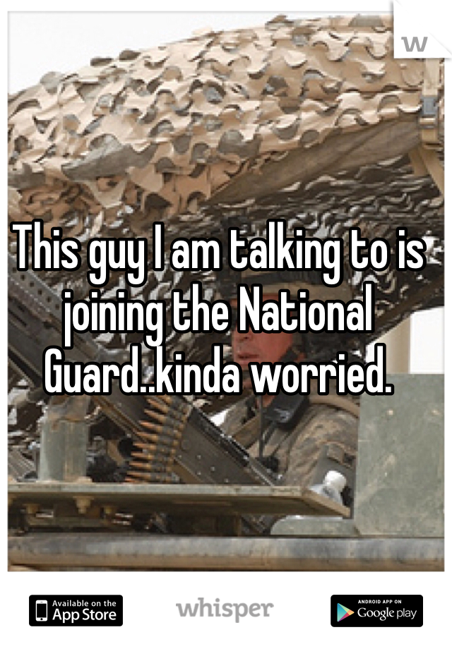 This guy I am talking to is joining the National Guard..kinda worried. 