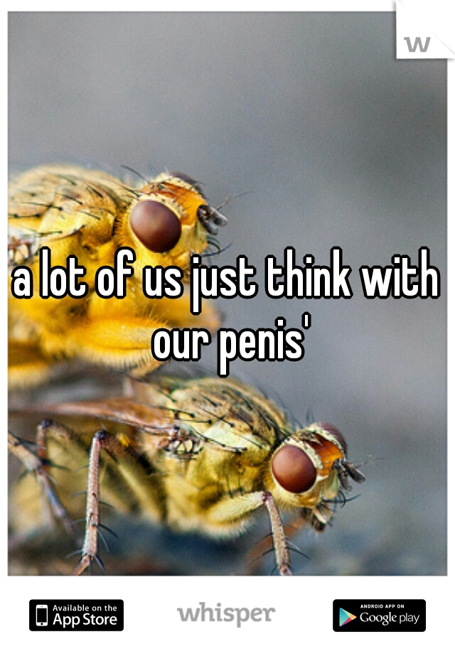 a lot of us just think with our penis'