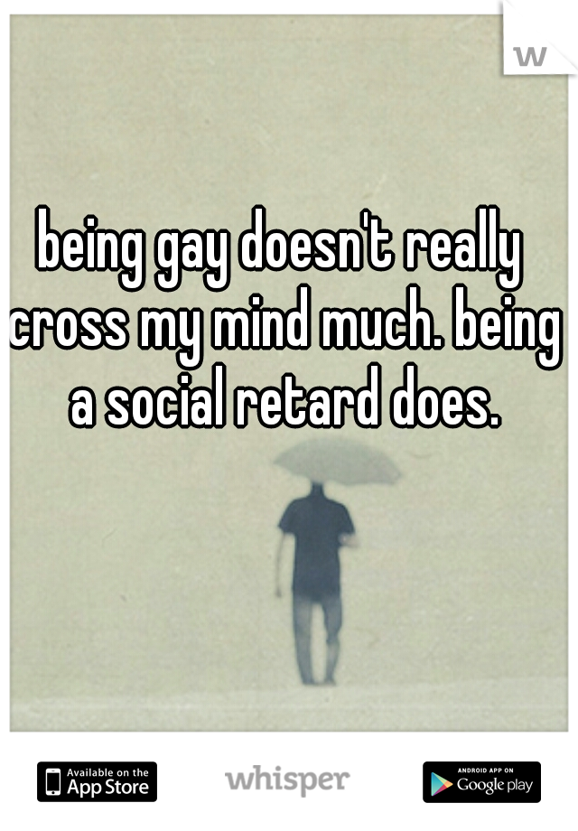being gay doesn't really cross my mind much. being a social retard does.