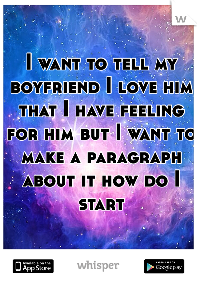 I want to tell my boyfriend I love him that I have feeling for him but I want to make a paragraph about it how do I start 