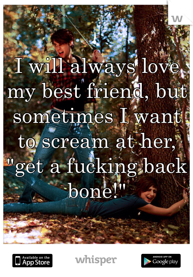 I will always love my best friend, but sometimes I want to scream at her, "get a fucking back bone!"
