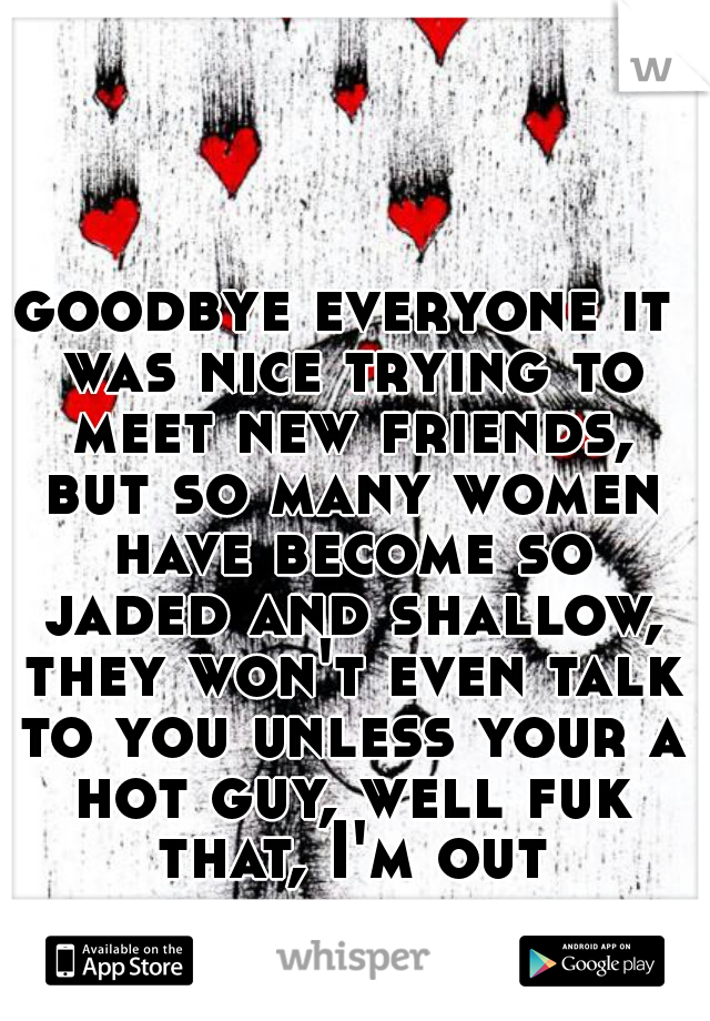 goodbye everyone it was nice trying to meet new friends, but so many women have become so jaded and shallow, they won't even talk to you unless your a hot guy, well fuk that, I'm out