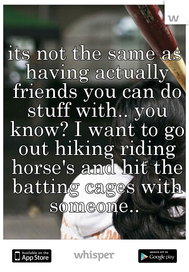 its not the same as having actually friends you can do stuff with.. you know? I want to go out hiking riding horse's and hit the batting cages with someone.. 