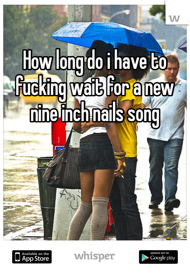 How long do i have to fucking wait for a new nine inch nails song