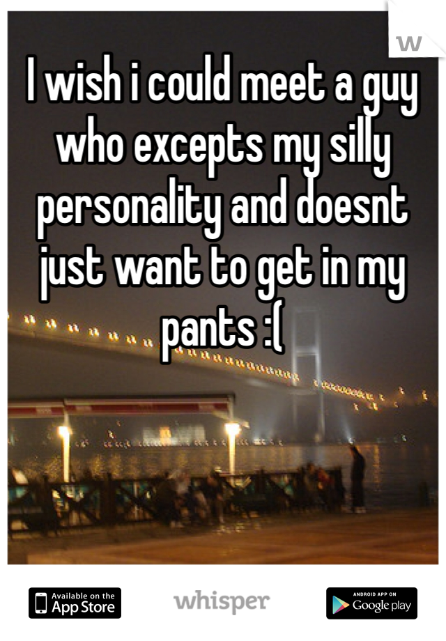 I wish i could meet a guy who excepts my silly personality and doesnt just want to get in my pants :(