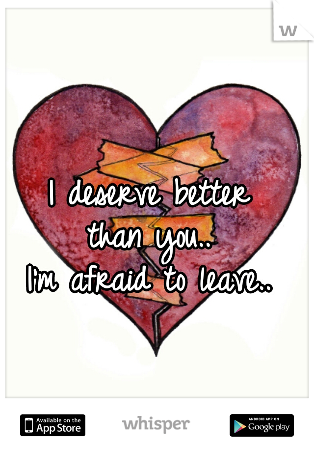 I deserve better 
than you.. 
I'm afraid to leave.. 