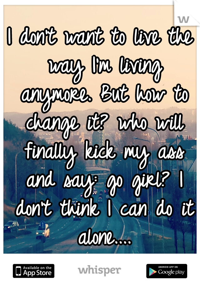 I don't want to live the way I'm living anymore. But how to change it? who will finally kick my ass and say: go girl? I don't think I can do it alone....