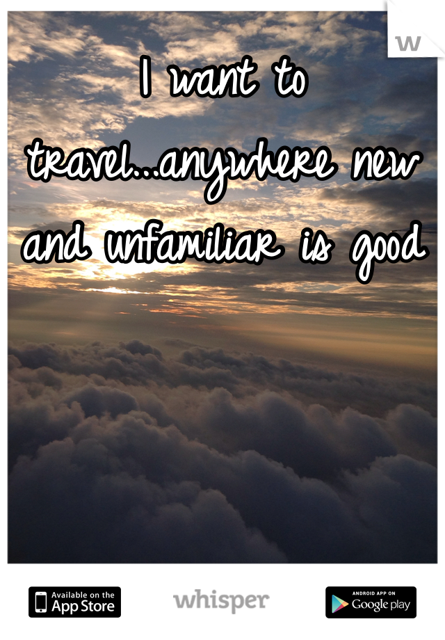 I want to travel...anywhere new and unfamiliar is good