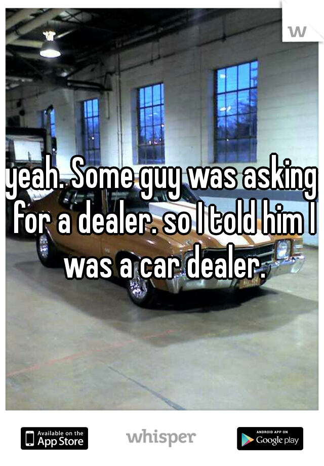 yeah. Some guy was asking for a dealer. so I told him I was a car dealer.