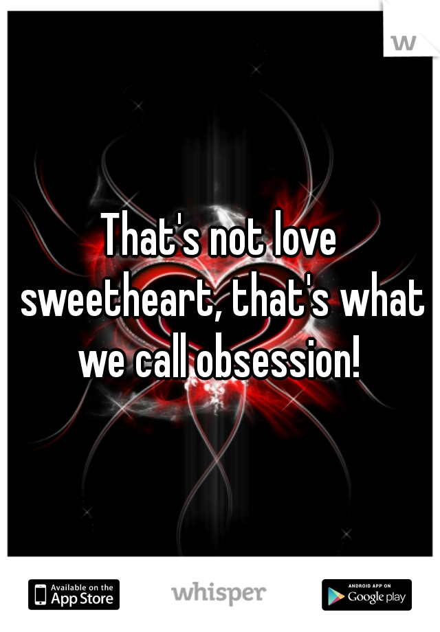 That's not love sweetheart, that's what we call obsession! 