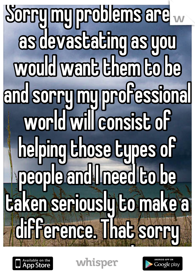 Sorry my problems aren't as devastating as you would want them to be and sorry my professional world will consist of helping those types of people and I need to be taken seriously to make a difference. That sorry was sarcasm btw.