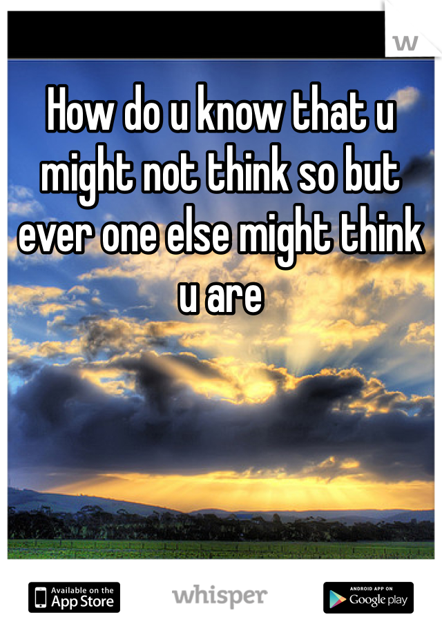 How do u know that u might not think so but ever one else might think u are 
