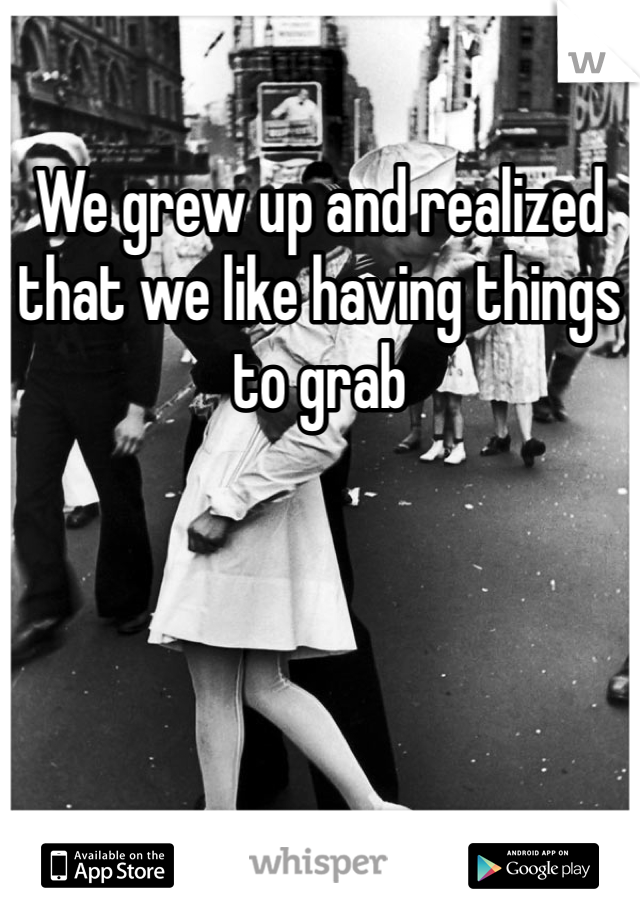 We grew up and realized that we like having things to grab