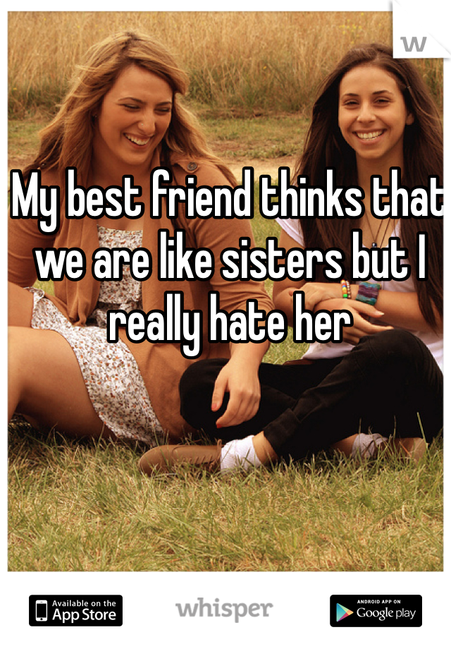 My best friend thinks that we are like sisters but I really hate her