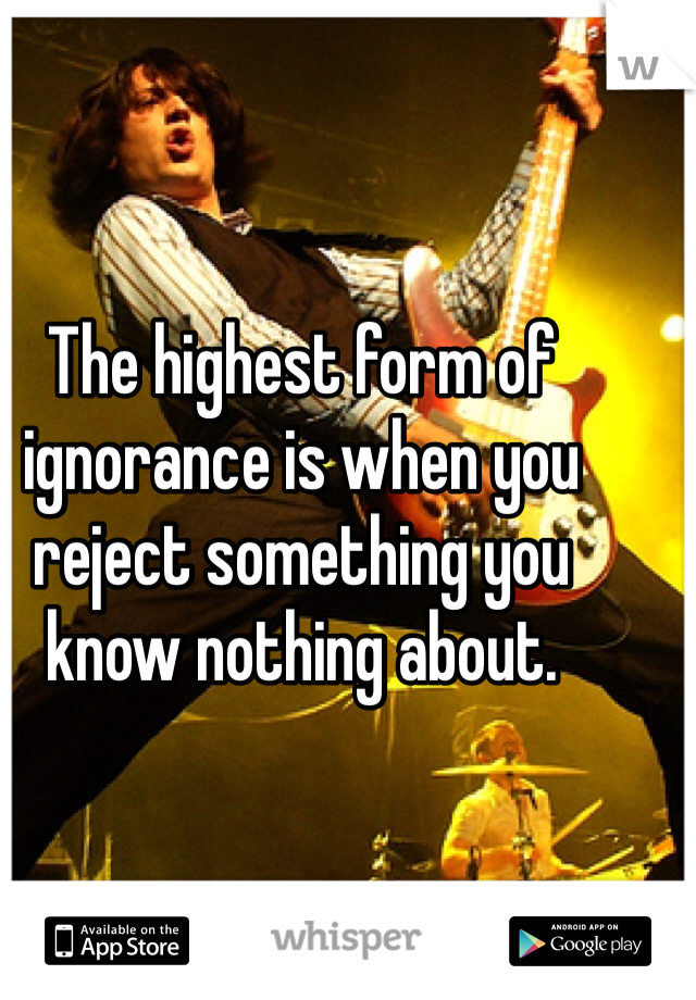 The highest form of ignorance is when you reject something you know nothing about. 