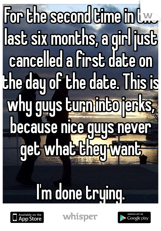 For the second time in the last six months, a girl just cancelled a first date on the day of the date. This is why guys turn into jerks, because nice guys never get what they want

I'm done trying.