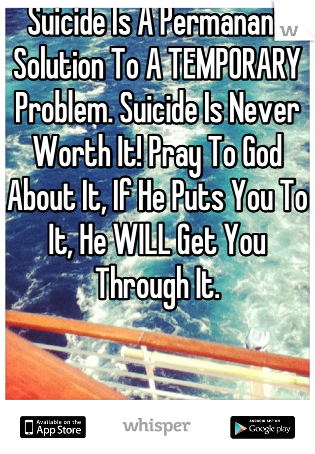 Suicide Is A Permanant Solution To A TEMPORARY Problem. Suicide Is Never Worth It! Pray To God About It, If He Puts You To It, He WILL Get You Through It.