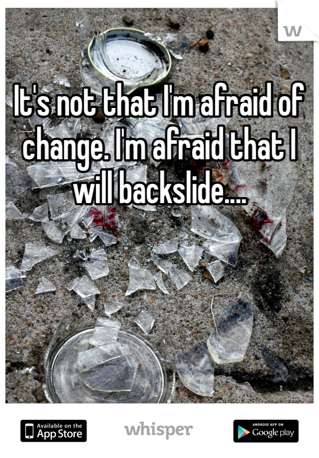 It's not that I'm afraid of change. I'm afraid that I will backslide....