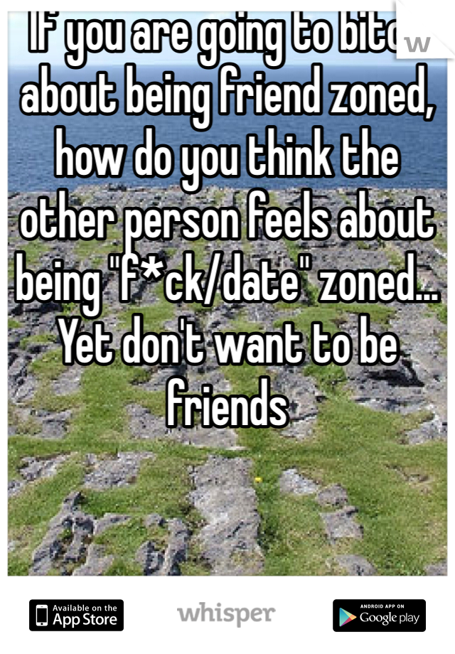 If you are going to bitch about being friend zoned, how do you think the other person feels about being "f*ck/date" zoned... Yet don't want to be friends