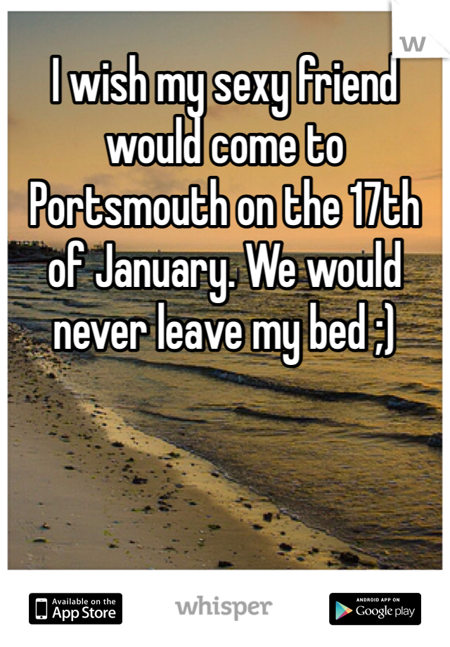 I wish my sexy friend would come to Portsmouth on the 17th of January. We would never leave my bed ;)  
