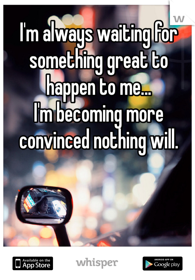 I'm always waiting for something great to happen to me... 
I'm becoming more convinced nothing will.