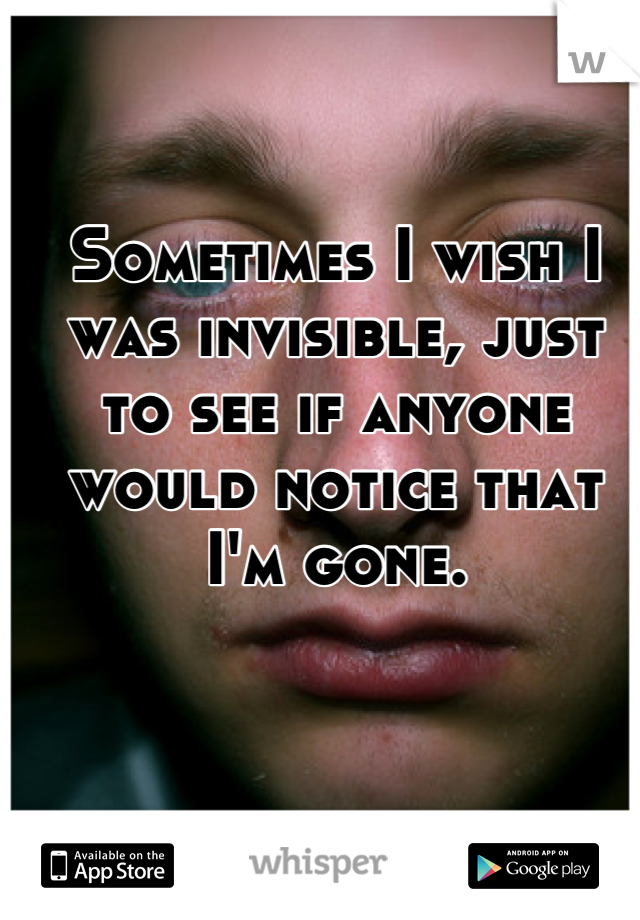 Sometimes I wish I was invisible, just to see if anyone would notice that I'm gone.