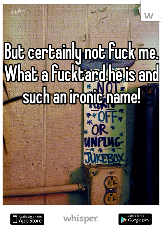 But certainly not fuck me. What a fucktard he is and such an ironic name!