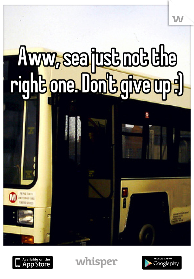 Aww, sea just not the right one. Don't give up :)