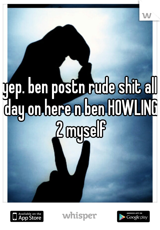 yep. ben postn rude shit all day on here n ben HOWLING 2 myself