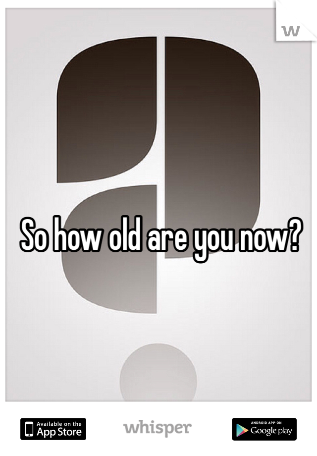 So how old are you now?