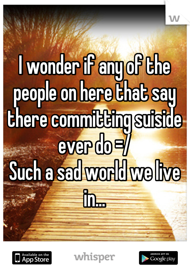 I wonder if any of the people on here that say there committing suiside ever do =/ 
Such a sad world we live in...