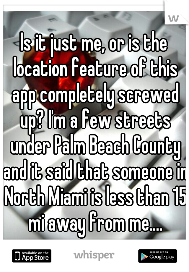 Is it just me, or is the location feature of this app completely screwed up? I'm a few streets under Palm Beach County and it said that someone in North Miami is less than 15 mi away from me....