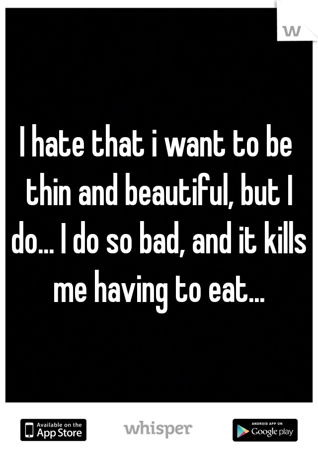 I hate that i want to be thin and beautiful, but I do... I do so bad, and it kills me having to eat...
