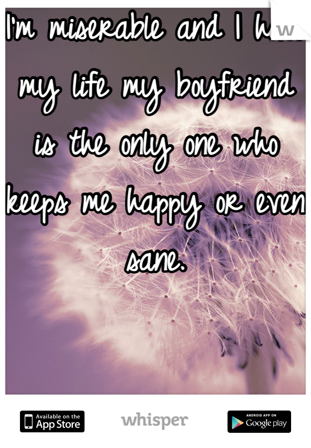 I'm miserable and I hate my life my boyfriend  is the only one who keeps me happy or even sane.