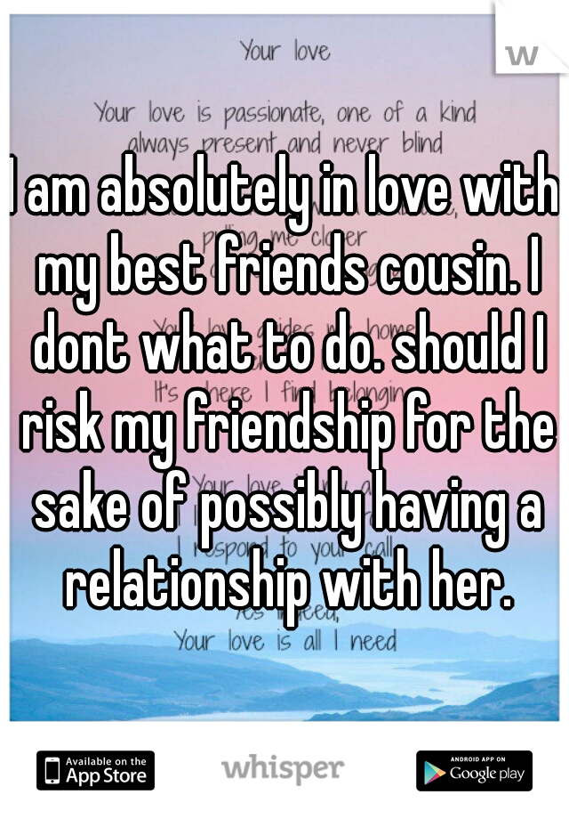 I am absolutely in love with my best friends cousin. I dont what to do. should I risk my friendship for the sake of possibly having a relationship with her.